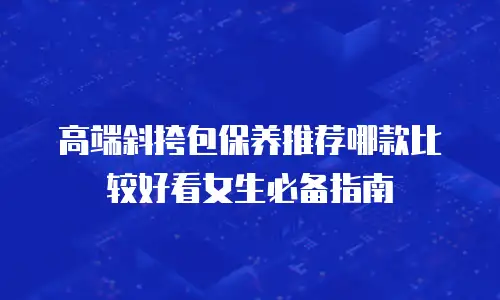 高端斜挎包保养推荐哪款比较好看女生必备指南