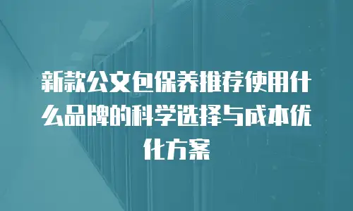 新款公文包保养推荐使用什么品牌的科学选择与成本优化方案