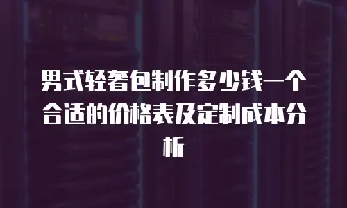 男式轻奢包制作多少钱一个合适的价格表及定制成本分析