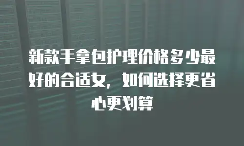 新款手拿包护理价格多少最好的合适女，如何选择更省心更划算