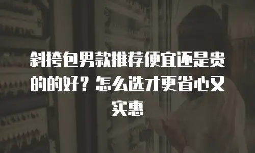斜挎包男款推荐便宜还是贵的的好？怎么选才更省心又实惠