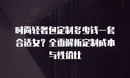 时尚轻奢包定制多少钱一套合适女？全面解析定制成本与性价比