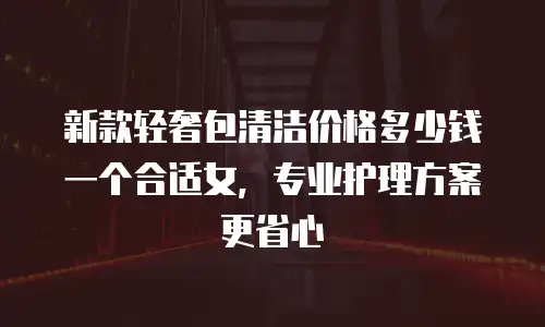 新款轻奢包清洁价格多少钱一个合适女，专业护理方案更省心
