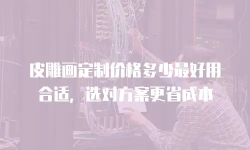皮雕画定制价格多少最好用合适，选对方案更省成本