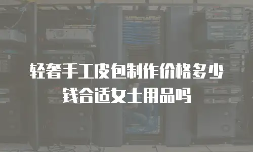 轻奢手工皮包制作价格多少钱合适女士用品吗