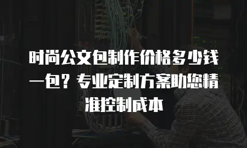 时尚公文包制作价格多少钱一包？专业定制方案助您精准控制成本