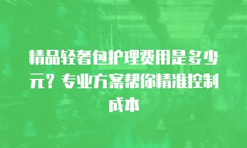 精品轻奢包护理费用是多少元？专业方案帮你精准控制成本