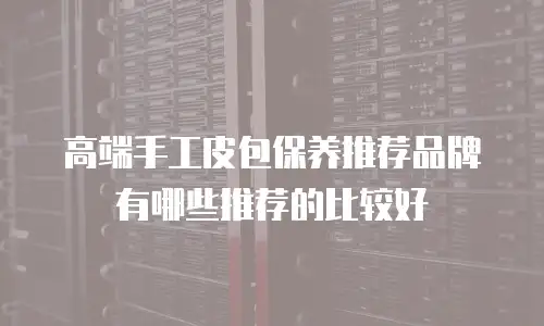 高端手工皮包保养推荐品牌有哪些推荐的比较好