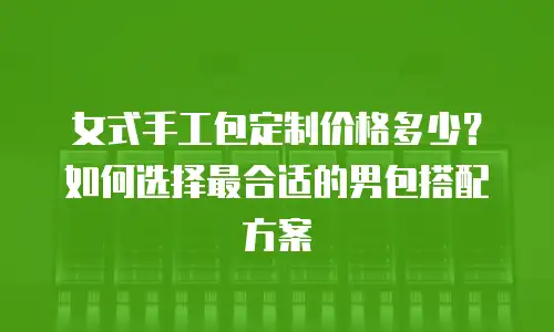 女式手工包定制价格多少？如何选择最合适的男包搭配方案