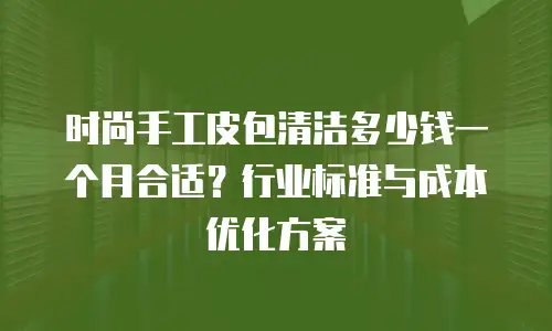 时尚手工皮包清洁多少钱一个月合适？行业标准与成本优化方案