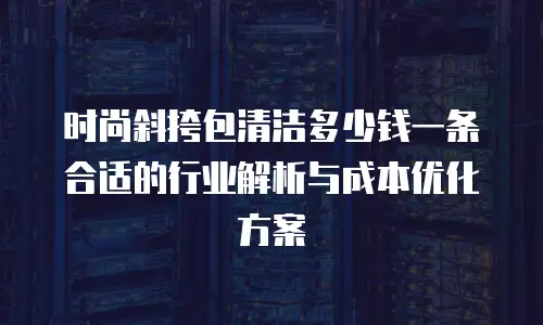 时尚斜挎包清洁多少钱一条合适的行业解析与成本优化方案