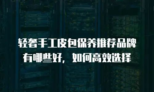轻奢手工皮包保养推荐品牌有哪些好，如何高效选择