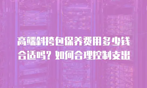 高端斜挎包保养费用多少钱合适吗？如何合理控制支出