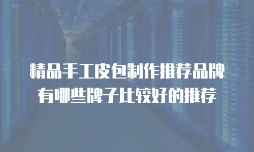 精品手工皮包制作推荐品牌有哪些牌子比较好的推荐