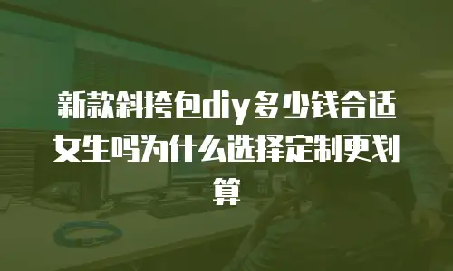 新款斜挎包diy多少钱合适女生吗为什么选择定制更划算