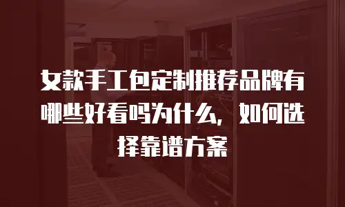 女款手工包定制推荐品牌有哪些好看吗为什么，如何选择靠谱方案