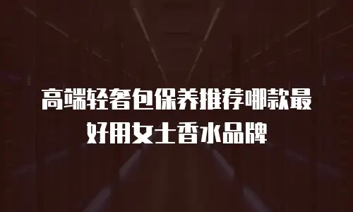 高端轻奢包保养推荐哪款最好用女士香水品牌