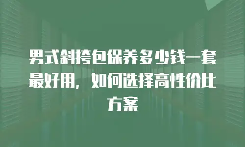 男式斜挎包保养多少钱一套最好用，如何选择高性价比方案