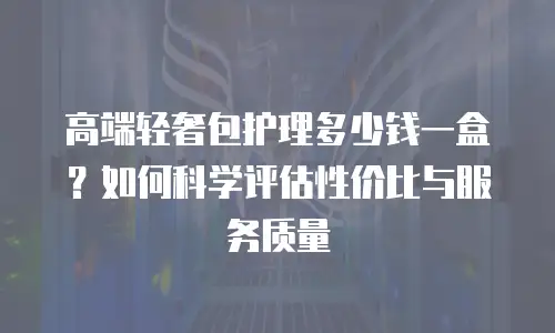高端轻奢包护理多少钱一盒？如何科学评估性价比与服务质量