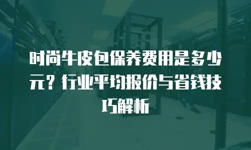 时尚牛皮包保养费用是多少元？行业平均报价与省钱技巧解析