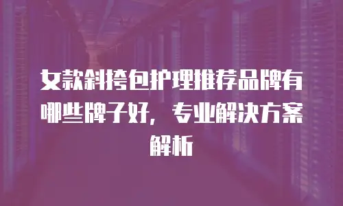 女款斜挎包护理推荐品牌有哪些牌子好，专业解决方案解析