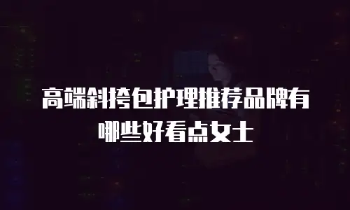 高端斜挎包护理推荐品牌有哪些好看点女士