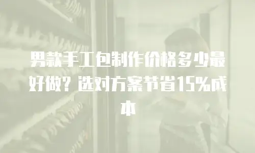 男款手工包制作价格多少最好做？选对方案节省15%成本