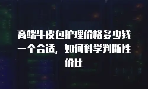 高端牛皮包护理价格多少钱一个合适，如何科学判断性价比
