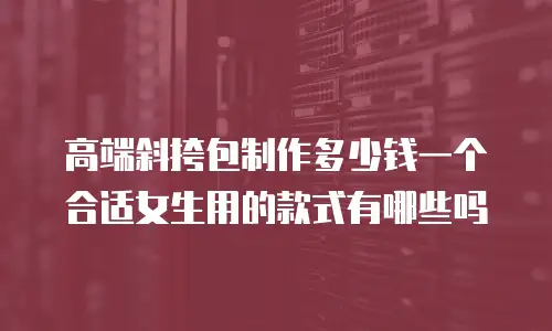 高端斜挎包制作多少钱一个合适女生用的款式有哪些吗
