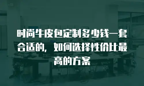 时尚牛皮包定制多少钱一套合适的，如何选择性价比最高的方案