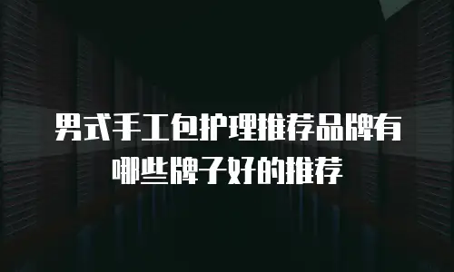男式手工包护理推荐品牌有哪些牌子好的推荐