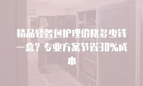 精品轻奢包护理价格多少钱一盒？专业方案节省30%成本
