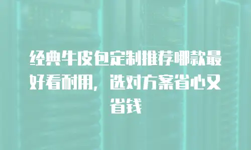 经典牛皮包定制推荐哪款最好看耐用，选对方案省心又省钱