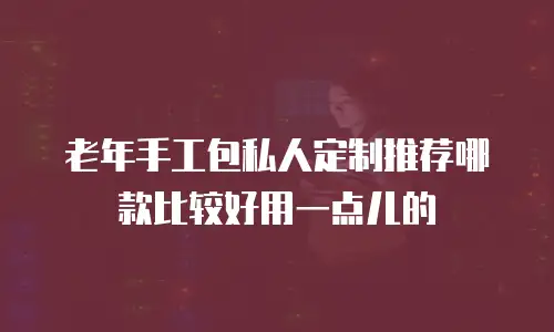 老年手工包私人定制推荐哪款比较好用一点儿的