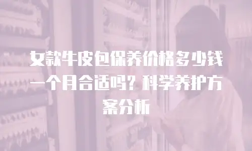 女款牛皮包保养价格多少钱一个月合适吗？科学养护方案分析