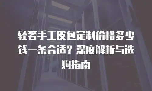 轻奢手工皮包定制价格多少钱一条合适？深度解析与选购指南
