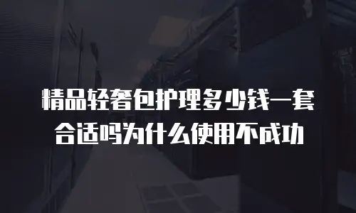 精品轻奢包护理多少钱一套合适吗为什么使用不成功