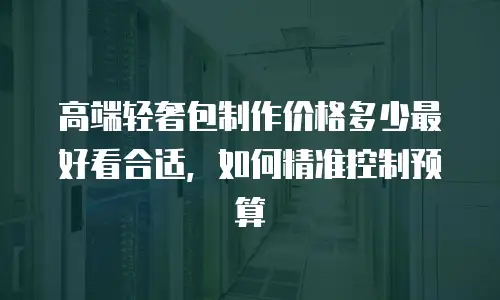 高端轻奢包制作价格多少最好看合适，如何精准控制预算
