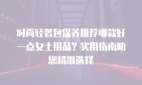 时尚轻奢包保养推荐哪款好一点女士用品？实用指南助您精准选择