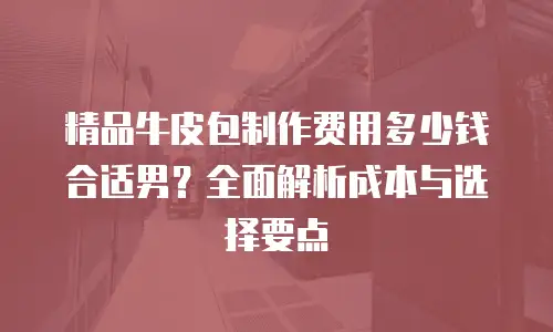 精品牛皮包制作费用多少钱合适男？全面解析成本与选择要点