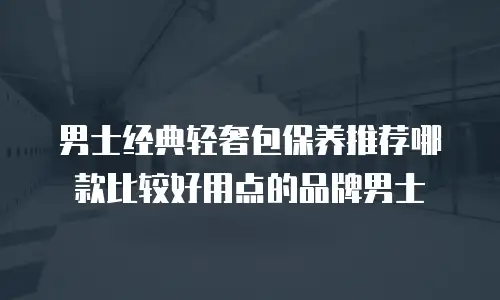 男士经典轻奢包保养推荐哪款比较好用点的品牌男士