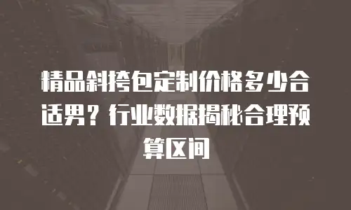 精品斜挎包定制价格多少合适男？行业数据揭秘合理预算区间