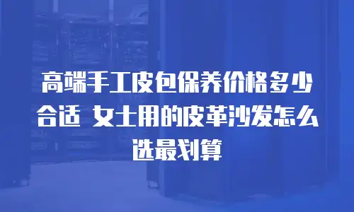 高端手工皮包保养价格多少合适 女士用的皮革沙发怎么选最划算