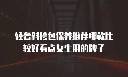 轻奢斜挎包保养推荐哪款比较好看点女生用的牌子