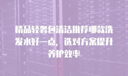 精品轻奢包清洁推荐哪款洗发水好一点，选对方案提升养护效率
