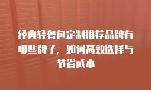 经典轻奢包定制推荐品牌有哪些牌子，如何高效选择与节省成本