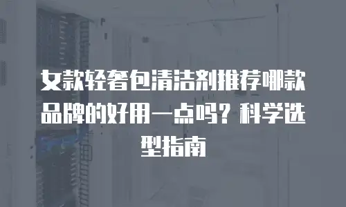女款轻奢包清洁剂推荐哪款品牌的好用一点吗？科学选型指南