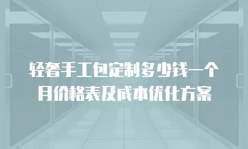 轻奢手工包定制多少钱一个月价格表及成本优化方案