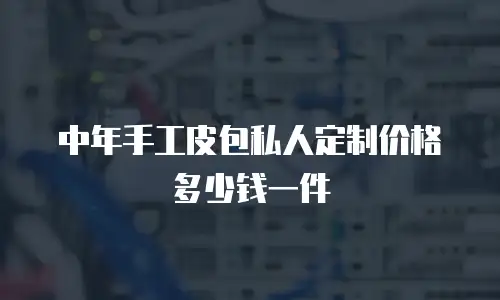中年手工皮包私人定制价格多少钱一件