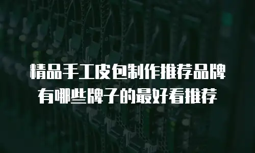 精品手工皮包制作推荐品牌有哪些牌子的最好看推荐